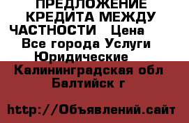 ПРЕДЛОЖЕНИЕ КРЕДИТА МЕЖДУ ЧАСТНОСТИ › Цена ­ 0 - Все города Услуги » Юридические   . Калининградская обл.,Балтийск г.